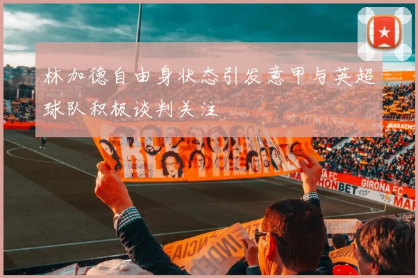 林加德自由身状态引发意甲与英超球队积极谈判关注