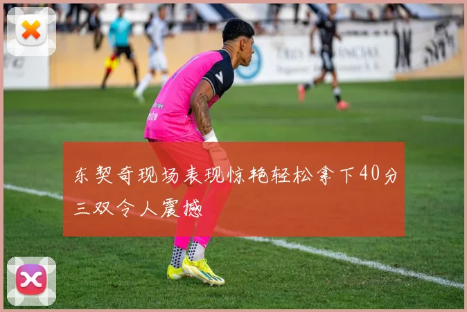 东契奇现场表现惊艳轻松拿下40分三双令人震撼