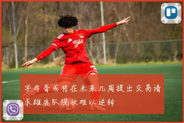 字母哥或将在未来几周提出交易请求雄鹿队现状难以逆转