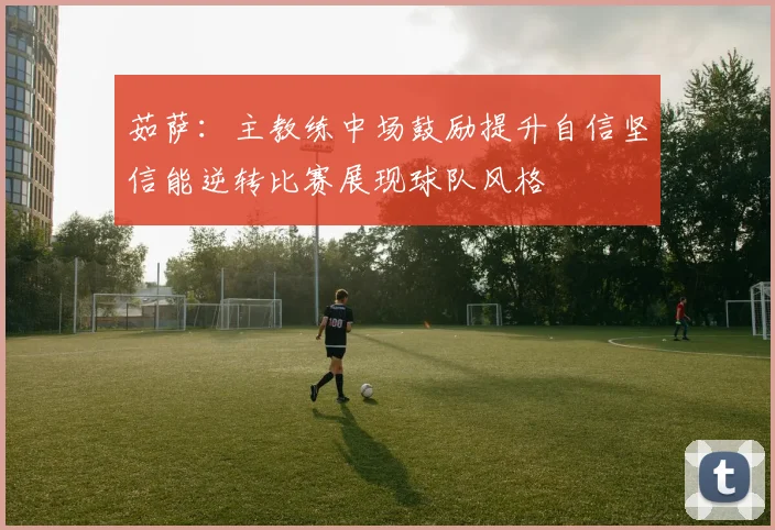 茹萨：主教练中场鼓励提升自信坚信能逆转比赛展现球队风格