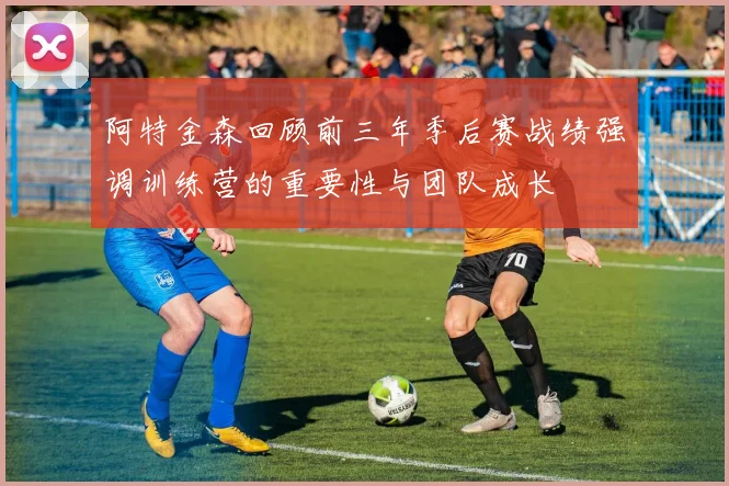阿特金森回顾前三年季后赛战绩强调训练营的重要性与团队成长