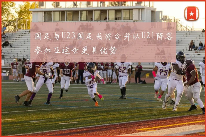 国足与U23国足或将合并以U21阵容参加亚运会更具优势