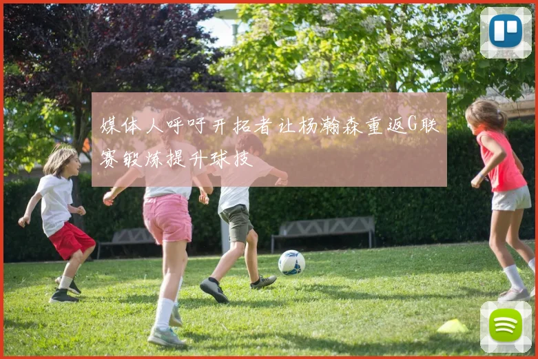 媒体人呼吁开拓者让杨瀚森重返G联赛锻炼提升球技