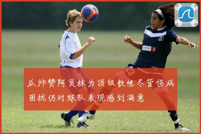 瓜帅赞阿莫林为顶级教练尽管伤病困扰仍对球队表现感到满意