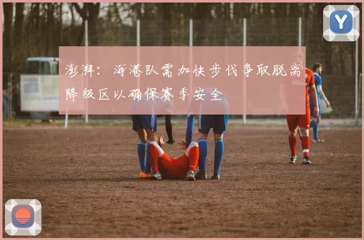 澎湃：海港队需加快步伐争取脱离降级区以确保赛季安全